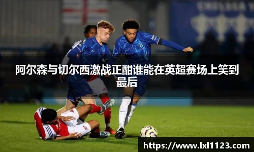 阿尔森与切尔西激战正酣谁能在英超赛场上笑到最后