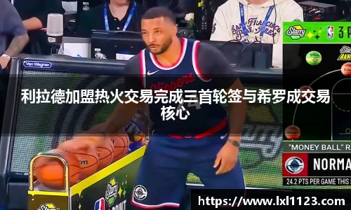 利拉德加盟热火交易完成三首轮签与希罗成交易核心